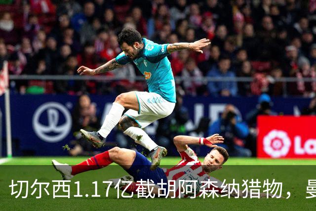 切尔西1.17亿截胡阿森纳猎物，曼联头号目标遭罗马3500万强挖，英超今夏最乱抢人大战爆发