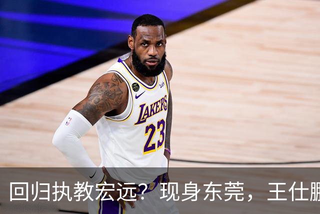 回归执教宏远？现身东莞，王仕鹏上任总教练，官宣决定，易建联助阵