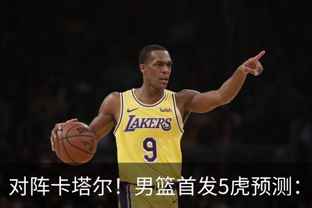 对阵卡塔尔！男篮首发5虎预测：贺希宁朱俊龙替补，崔永熙搭杨瀚森