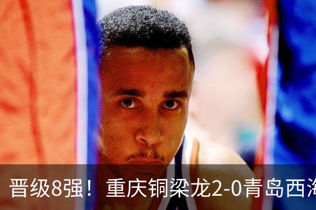 晋级8强！重庆铜梁龙2-0青岛西海岸，杜月徵梅开二度，丁海峰染红