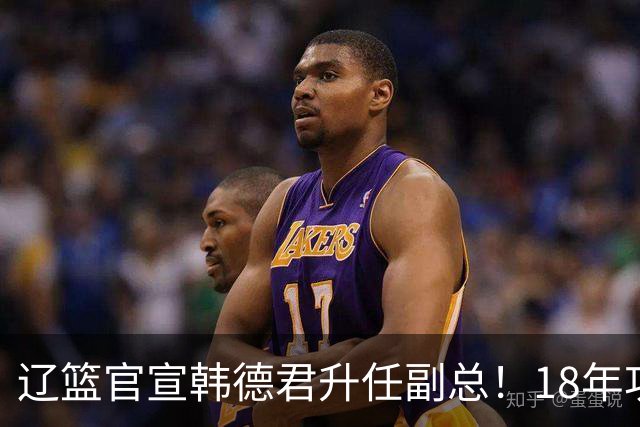 辽篮官宣韩德君升任副总！18年功勋直接掌印，郭艾伦回归有转机
