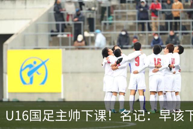 U16国足主帅下课！名记：早该下课了！好在总算是及时刹车止损